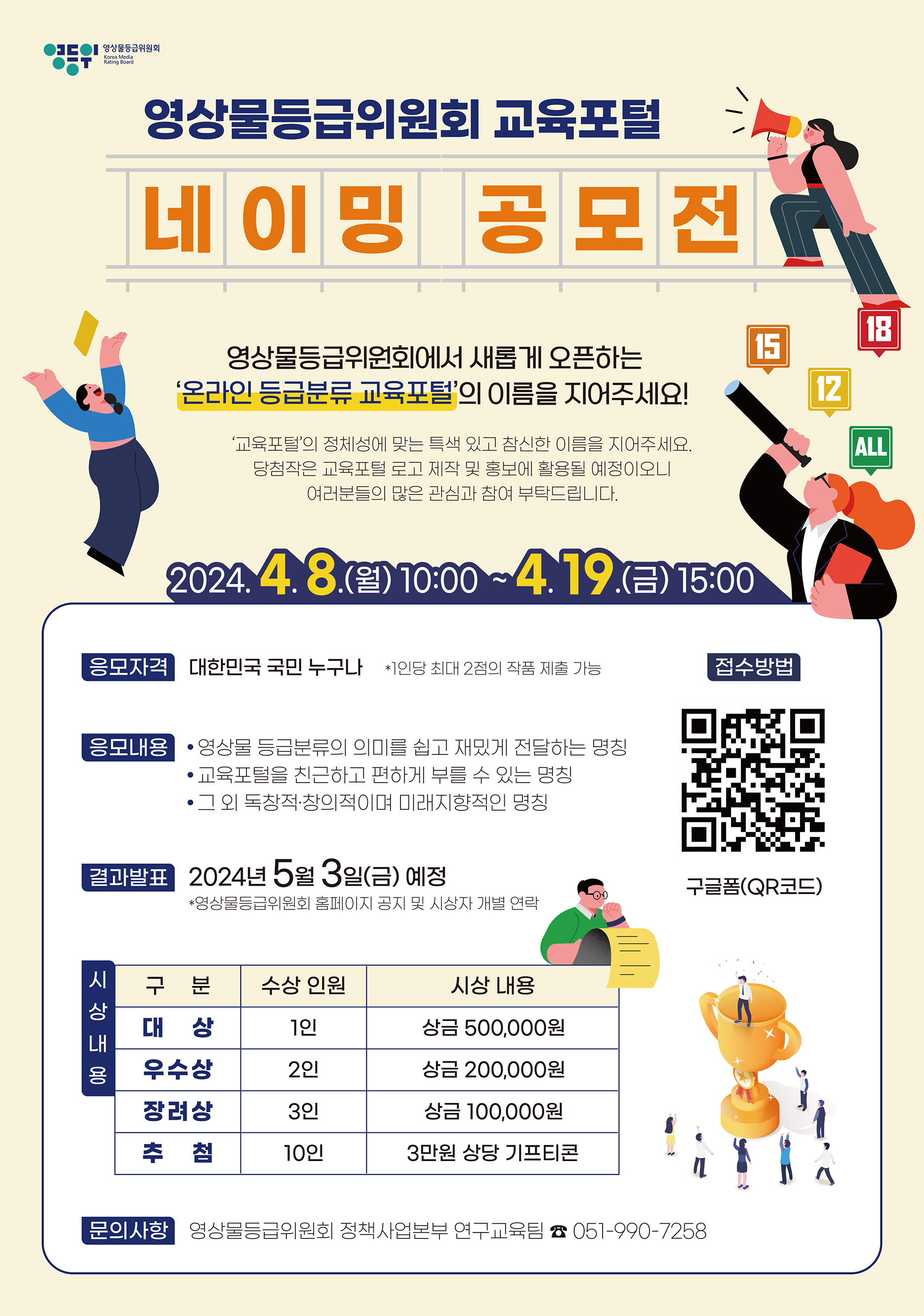 영상을 5급위인다 영상물등급위원회 교육포털 네이밍 공모전 영상물등급위원회에서 새롭게 오픈하는 온라인 등급분류 교육포털의 이름을 지어주세요! 교육프의 정제성이 맞는 특사 있고 참신한 이름을 지어주세요. 당첨작은 교육프털 로고 제작 및 총보에 활용될 예정이오니 여러분들의 은 관심과 참여 부탁드립니다. 2024.4.8(월)10:00~4.19.금 1500 응모자격 대한민국 국민 누구나 ? 9당 시더 2점이 자품 제출 기능 접수방법 응모내용 ? 영상물 등급보류의 이디를 쉽고 재밌게 전하는 명칭 ? 교육포털을 친근하고 편하게 부를 수 있는 명칭 ? 그 외 독창적?창의적이며 미래시향적인 명칭 결과발표 2024년 5월 3일(금) 예정 *영상글등급위원수 송대이지 공지 및 시싱지 개념 연락 구글폼(QR코드) 시 상 구분 대상 우수상 장려상 추첨 수상 인원 1인 2인 3인 10인 시상 내용 상금 500,000원 상금 200,000원 상금 100,000원 3만원 상당 기프티콘 문의사항 영상물등급위원회 정책사업본부 연구교육팀 : 051-990-7258